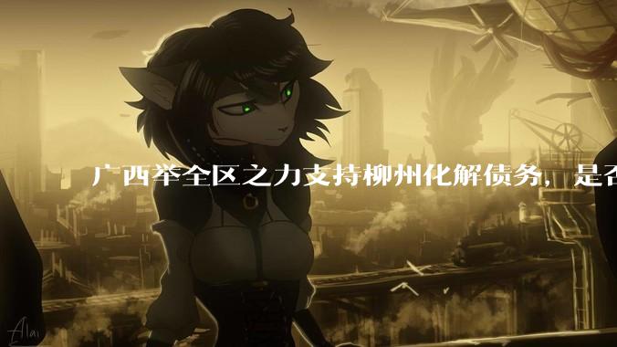 广西举全区之力支持柳州化解债务，是否意味着***隐性债务正受到越来越多的重视？