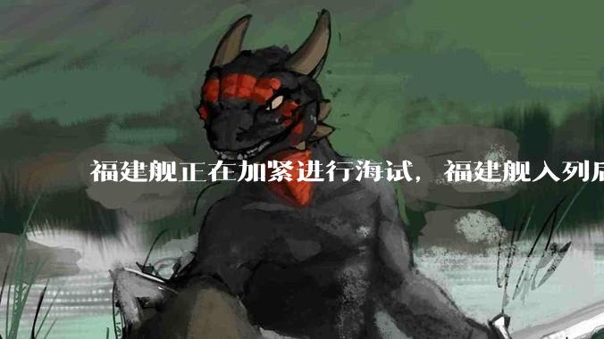 福建舰正在加紧进行海试，福建舰入列后能发挥怎样的作战效能？我国三艘航母各有哪些特点？