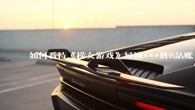 如何看待《捞女游戏》导演***辉B站账号遭封，是否遭到打击报复?