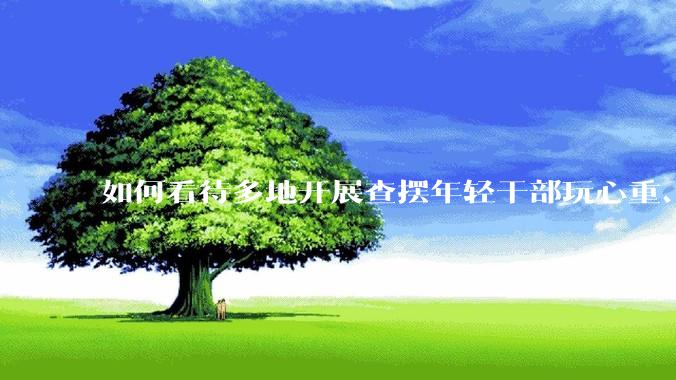 如何看待多地开展查摆年轻干部玩心重、贪图享乐、说话随意、社会交往复杂、生活不检点等问题的行动？